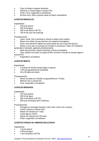 •       Coar a infusão e esperar decantar;
•       Adicionar o xarope (água e açúcar) frio;
•       Filtrar o licor, engarrafar e envelhecer;
•       Se ficar turvo, filtrar quantas vezes se façam necessárias.

LICOR DE MARACUJÁ

Ingredientes:
•      250 g de açúcar
•      250 ml de água
•      250 ml de álcool a 95 ºGL
•      100 ml de suco de maracujá

Processamento:
•      Lavar, cortar, tirar a semente e colocar a polpa numa vasilha;
•      Mexer com colher de pau até ficar com aspecto homogêneo;
•      Coar numa peneira e depois em pano (pode ser saco vazio de açúcar);
•      Deixar o suco sem os caroços em infusão no álcool por 5 dias, em recipiente
apropriado e tampado, agitando periodicamente;
•      Após esse período, esperar decantar o tempo necessário,;
•      Coar, passar num pano ou papel de filtro e juntar a infusão ao xarope (água e
açúcar) frio;
•      Engarrafar e envelhecer.

LICOR DE MENTA

Ingredientes:
•      2 xícaras de chá de xarope (água e açúcar)
•      1 litro de aguardente de qualidade
•      20 a 30 balas de menta

Processamento:
•     Deixar as balas em infusão na aguardente por 15 dias;
•     Misturar com o xarope frio;
•     Coar, engarrafar e envelhecer.

LICOR DE MORANGO

Ingredientes:
•      375 g de açúcar
•      250 ml de água
•      250 ml de álcool a 95 ºGL
•      250 g de morangos (bem maduros)

Processamento:
•     Esmagar os morangos lavados e sem cabo, junto com o açúcar;
•     Juntar o álcool e misturar bem;
•     Deixar em infusão por 7 dias;
•     Juntar água e mexer;
•     Deixar em repouso por 24 horas;
•     Filtrar, engarrafar e envelhecer.

LICOR DE PASSAS OU AMEIXAS ENLATADAS

Ingredientes:
•      1 kg de açúcar
•      2 litros de água
•      1 litro de álcool a 95 ºGL
                                                                                         18
Copyright © Serviço Brasileiro de Respostas Técnicas - SBRT - http://www.sbrt.ibict.br
 