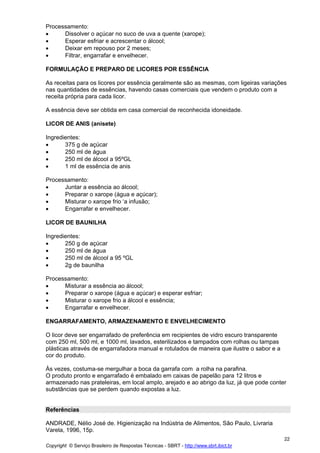 Processamento:
•     Dissolver o açúcar no suco de uva a quente (xarope);
•     Esperar esfriar e acrescentar o álcool;
•     Deixar em repouso por 2 meses;
•     Filtrar, engarrafar e envelhecer.

FORMULAÇÃO E PREPARO DE LICORES POR ESSÊNCIA

As receitas para os licores por essência geralmente são as mesmas, com ligeiras variações
nas quantidades de essências, havendo casas comerciais que vendem o produto com a
receita própria para cada licor.

A essência deve ser obtida em casa comercial de reconhecida idoneidade.

LICOR DE ANIS (anisete)

Ingredientes:
•      375 g de açúcar
•      250 ml de água
•      250 ml de álcool a 95ºGL
•      1 ml de essência de anis

Processamento:
•     Juntar a essência ao álcool;
•     Preparar o xarope (água e açúcar);
•     Misturar o xarope frio ‘a infusão;
•     Engarrafar e envelhecer.

LICOR DE BAUNILHA

Ingredientes:
•      250 g de açúcar
•      250 ml de água
•      250 ml de álcool a 95 ºGL
•      2g de baunilha

Processamento:
•     Misturar a essência ao álcool;
•     Preparar o xarope (água e açúcar) e esperar esfriar;
•     Misturar o xarope frio a álcool e essência;
•     Engarrafar e envelhecer.

ENGARRAFAMENTO, ARMAZENAMENTO E ENVELHECIMENTO

O licor deve ser engarrafado de preferência em recipientes de vidro escuro transparente
com 250 ml, 500 ml, e 1000 ml, lavados, esterilizados e tampados com rolhas ou tampas
plásticas através de engarrafadora manual e rotulados de maneira que ilustre o sabor e a
cor do produto.

Às vezes, costuma-se mergulhar a boca da garrafa com a rolha na parafina.
O produto pronto e engarrafado é embalado em caixas de papelão para 12 litros e
armazenado nas prateleiras, em local amplo, arejado e ao abrigo da luz, já que pode conter
substâncias que se perdem quando expostas a luz.


Referências

ANDRADE, Nélio José de. Higienização na Indústria de Alimentos, São Paulo, Livraria
Varela, 1996, 15p.
                                                                                           22
Copyright © Serviço Brasileiro de Respostas Técnicas - SBRT - http://www.sbrt.ibict.br
 