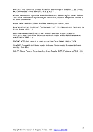 BORGES, José Marcondes. Licores. In: Práticas de tecnologia de alimentos. 3. ed. Viçosa;
MG: Universidade Federal de Viçosa, 1978. p. 129-141.

BRASIL, Ministério da Agricultura, do Abastecimento e da Reforma Agrária. Lei Nº 8936 de
24/11/1994, Dispõe sobre a padronização, classificação, inspeção e registro de bebidas, e
dá outras providências.

BUSS, Jane. Fabricação caseira de licores. Florianópolis: EPAGRI, 1992.

FUNDAÇÃO INSTITUTO TECNOLÓGICO DO ESTADO DE PERNAMBUCO. Fabricação de
licores. Recife, 1985.23 p.

GUIA PARA ELABORAÇÃO DO PLANO APPCC; geral.2.ed.Brasília, SENAI/DN,
2000.301p.(Série Qualidade e Segurança Alimentar).Projeto APPCC Indústria.Convênio
CNI/SENAI/SEBRAE, 11p.

MARINO NETO, Luiz. Acerola. a cereja tropical. São Paulo: Nobet. 1986. p. 79-84.

SILVEIRA, Amaury H. da. Fabrico caseiro de licores. Rio de Janeiro: Empresa Gráfica do
Ouvidor, 1944. 28 p.

SOLER, Márcia Paisano. Como fazer licor. 2. ed. Brasília: IBICT; [Fortaleza]:NUTEC, 1993.




                                                                                           23
Copyright © Serviço Brasileiro de Respostas Técnicas - SBRT - http://www.sbrt.ibict.br
 