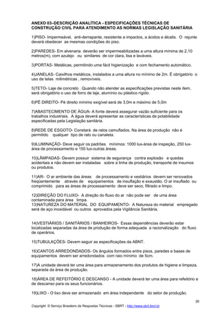 ANEXO 03–DESCRIÇÃO ANALÍTICA - ESPECIFICAÇÕES TÉCNICAS DE
CONSTRUÇÃO CIVIL PARA ATENDIMENTO AS NORMAS LEGISLAÇÃO SANITÁRIA

1)PISO- Impermeável, anti-derrapante, resistente a impactos, a ácidos e álcalis. O rejunte
deverá obedecer as mesmas condições do piso.

2)PAREDES- Em alvenaria deverão ser impermeabilizadas a uma altura mínima de 2,10
metros(m), com azulejo ou similares de cor clara, lisa e laváveis.

3)PORTAS- Metálicas, permitindo uma fácil higienização e com fechamento automático.

4)JANELAS- Caixilhos metálicos, instalados a uma altura no mínimo de 2m. É obrigatório o
uso de telas milimétricas , removíveis.

5)TETO- Laje de concreto . Quando não atender as especificações previstas neste item,
será obrigatório o uso de forro de laje, alumínio ou plástico rígido.

6)PÉ DIREITO- Pé direito mínimo exigível será de 3,0m e máximo de 5,0m

7)ABASTECIMENTO DE ÁGUA- A fonte deverá assegurar vazão suficiente para os
trabalhos industriais. A água deverá apresentar as características de potabilidade
especificadas pela Legislação sanitária.

8)REDE DE ESGOTO- Constará de ralos camuflados. Na área de produção não é
permitido qualquer tipo de ralo ou canaleta.

9)ILUMINAÇÃO- Deve seguir os padrões mínimos: 1000 lux-área de inspeção, 250 lux-
área de processamento e 150 lux-outras áreas.

10)LÂMPADAS- Devem possuir sistema de segurança contra explosão e quedas
acidentais e não devem ser instaladas sobre a linha de produção, transporte de insumos
ou produtos.

11)AR- O ar ambiente das áreas de processamento e vestiários devem ser renovados
freqüentemente através de equipamentos de insuflação e exaustão. O ar insuflado ou
comprimido para as áreas de processamento deve ser seco, filtrado e limpo.

12)DIREÇÃO DO FLUXO- A direção do fluxo do ar não pode ser de uma área
contaminada para área limpa.
13)NATUREZA DO MATERIAL DO EQUIPAMENTO- A Natureza do material empregado
será de aço inoxidável ou outros aprovados pela Vigilância Sanitária.


14)VESTIÁRIOS / SANITÁRIOS / BANHEIROS- Essas dependências deverão estar
localizadas separadas da área de produção de forma adequada a racionalização do fluxo
de operários.

15)TUBULAÇÕES- Devem seguir as especificações da ABNT.

16)CANTOS ARREDONDADOS- Os ângulos formados entre pisos, paredes e bases de
equipamentos devem ser arredondados com raio mínimo de 5cm.

17)A unidade deverá ter uma área para armazenamento dos produtos de higiene e limpeza,
separada da área de produção.

18)ÁREA DE REFEITÓRIO E DESCANSO - A unidade deverá ter uma área para refeitório e
de descanso para os seus funcionários.

19)LIXO - O lixo deve ser armazenado em área independente do setor de produção.

                                                                                         26
Copyright © Serviço Brasileiro de Respostas Técnicas - SBRT - http://www.sbrt.ibict.br
 