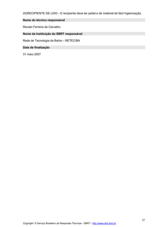 20)RECIPIENTE DE LIXO - O recipiente deve ter pedal e de material de fácil higienização.

Nome do técnico responsável

Renato Ferreira de Carvalho

Nome da Instituição do SBRT responsável

Rede de Tecnologia da Bahia – RETEC/BA

Data de finalização

31 maio 2007




                                                                                           27
Copyright © Serviço Brasileiro de Respostas Técnicas - SBRT - http://www.sbrt.ibict.br
 
