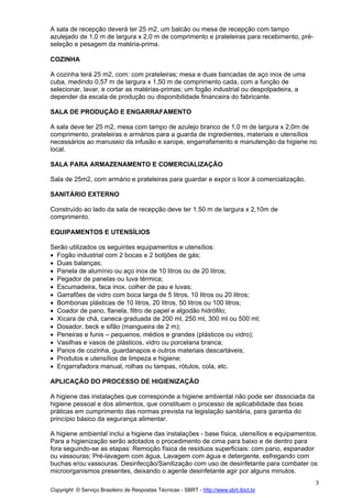 A sala de recepção deverá ter 25 m2, um balcão ou mesa de recepção com tampo
azulejado de 1,0 m de largura x 2,0 m de comprimento e prateleiras para recebimento, pré-
seleção e pesagem da matéria-prima.

COZINHA

A cozinha terá 25 m2, com: com prateleiras; mesa e duas bancadas de aço inox de uma
cuba, medindo 0,57 m de largura x 1,50 m de comprimento cada, com a função de
selecionar, lavar, e cortar as matérias-primas; um fogão industrial ou despolpadeira, a
depender da escala de produção ou disponibilidade financeira do fabricante.

SALA DE PRODUÇÃO E ENGARRAFAMENTO

A sala deve ter 25 m2, mesa com tampo de azulejo branco de 1,0 m de largura x 2,0m de
comprimento, prateleiras e armários para a guarda de ingredientes, materiais e utensílios
necessários ao manuseio da infusão e xarope, engarrafamento e manutenção da higiene no
local.

SALA PARA ARMAZENAMENTO E COMERCIALIZAÇÃO

Sala de 25m2, com armário e prateleiras para guardar e expor o licor à comercialização.

SANITÁRIO EXTERNO

Construído ao lado da sala de recepção deve ter 1.50 m de largura x 2,10m de
comprimento.

EQUIPAMENTOS E UTENSÍLIOS

Serão utilizados os seguintes equipamentos e utensílios:
• Fogão industrial com 2 bocas e 2 botijões de gás;
• Duas balanças;
• Panela de alumínio ou aço inox de 10 litros ou de 20 litros;
• Pegador de panelas ou luva térmica;
• Escumadeira, faca inox, colher de pau e luvas;
• Garrafões de vidro com boca larga de 5 litros, 10 litros ou 20 litros;
• Bombonas plásticas de 10 litros, 20 litros, 50 litros ou 100 litros;
• Coador de pano, flanela, filtro de papel e algodão hidrófilo;
• Xícara de chá, caneca graduada de 200 ml, 250 ml, 300 ml ou 500 ml;
• Dosador, beck e sifão (mangueira de 2 m);
• Peneiras e funis – pequenos, médios e grandes (plásticos ou vidro);
• Vasilhas e vasos de plásticos, vidro ou porcelana branca;
• Panos de cozinha, guardanapos e outros materiais descartáveis;
• Produtos e utensílios de limpeza e higiene;
• Engarrafadora manual, rolhas ou tampas, rótulos, cola, etc.

APLICAÇÃO DO PROCESSO DE HIGIENIZAÇÃOCE
SSO D EHIGIENIZAÇÃO
A higiene das instalações que corresponde a higiene ambiental não pode ser dissociada da
higiene pessoal e dos alimentos, que constituem o processo de aplicabilidade das boas
práticas em cumprimento das normas prevista na legislação sanitária, para garantia do
princípio básico da segurança alimentar.

A higiene ambiental inclui a higiene das instalações - base física, utensílios e equipamentos.
Para a higienização serão adotados o procedimento de cima para baixo e de dentro para
fora seguindo-se as etapas: Remoção física de resíduos superficiais: com pano, espanador
ou vassouras; Pré-lavagem com água, Lavagem com água e detergente, esfregando com
buchas e/ou vassouras. Desinfecção/Sanitização com uso de desinfetante para combater os
microorganismos presentes, deixando o agente desinfetante agir por alguns minutos.
                                                                                             3
Copyright © Serviço Brasileiro de Respostas Técnicas - SBRT - http://www.sbrt.ibict.br
 
