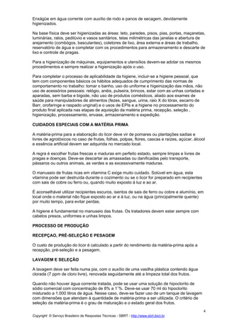 Enxágüe em água corrente com auxílio de rodo e panos de secagem, devidamente
higienizados.

Na base física deve ser higienizadas as áreas: teto, paredes, pisos, pias, portas, maçanetas,
luminárias, ralos, pedilúvio e vasos sanitários, telas milimétricas das janelas e abertura de
arejamento (combógos, basculantes), coletores de lixo, área externa e áreas de trabalho,
reservatório de água e completar com os procedimentos para armazenamento e descarte de
lixo e controle de pragas.

Para a higienização de máquinas, equipamentos e utensílios devem-se adotar os mesmos
procedimentos e sempre realizar a higienização após o uso.

Para completar o processo de aplicabilidade da higiene, incluir-se a higiene pessoal, que
tem com componentes básicos os hábitos adequados de cumprimento das normas de
comportamento no trabalho: tomar o banho, uso do uniforme e higeinização das mãos, não
uso de acessórios pessoais: relógio, anéis, pulseira, brincos, estar com as unhas cortadas e
aparadas, sem barba e bigode, não uso de produtos comésticos, aliado aos exames de
saúde para manipuladores de alimentos (fezes, sangue, urina, raio X do tórax, escarro de
Barr, orofaringe e raspado unginal) e o usos de EPIs e a higiene no processamento do
produto final aplicada nas etapas de aquisição da matéria prima, recepção, seleção ,
higienização, processamento, envase, armazenamento e expedição.

CUIDADOS ESPECIAIS COM A MATÉRIA PRIMA

A matéria-prima para a elaboração do licor deve vir de pomares ou plantações sadias e
livres de agrotóxicos no caso de frutas, folhas, polpas, flores, cascas e raízes, açúcar, álcool
e essência artificial devem ser adquirida no mercado local.

A regra é escolher frutas frescas e maduras em perfeito estado, sempre limpas e livres de
pragas e doenças. Deve-se descartar as amassadas ou danificadas pelo transporte,
pássaros ou outros animais, as verdes e as excessivamente maduras.

O manuseio de frutas ricas em vitamina C exige muito cuidado. Solúvel em água, esta
vitamina pode ser destruída durante o cozimento ou se o licor for preparado em recipientes
com sais de cobre ou ferro ou, quando muito exposto á luz e ao ar.

É aconselhável utilizar recipientes escuros, isentos de sais de ferro ou cobre e alumínio, em
local onde o material não fique exposto ao ar e à luz, ou na água (principalmente quente)
por muito tempo, para evitar perdas.

A higiene é fundamental no manuseio das frutas. Os tratadores devem estar sempre com
cabelos presos, uniformes e unhas limpos.

PROCESSO DE PRODUÇÃO

RECEPÇAO, PRÉ-SELEÇÃO E PESAGEM

O custo de produção do licor é calculado a partir do rendimento da matéria-prima após a
recepção, pré-seleção e a pesagem.

LAVAGEM E SELEÇÃO

A lavagem deve ser feita numa pia, com o auxílio de uma vasilha plástica contendo água
clorada (7 ppm de cloro livre), renovada seguidamente até a limpeza total dos frutos.

Quando não houver água corrente tratada, pode se usar uma solução de hipoclorito de
sódio comercial com concentração de 8% a 1¨%. Deve-se usar 70 ml do hipoclorito
misturado a 1.000 litros de água. Nesse caso, deve-se fazer uso de um tanque de lavagem
com dimensões que atendam á quantidade de matéria-prima a ser utilizada. O critério de
seleção da matéria-prima é o grau de maturação e o estado geral dos frutos.
                                                                                                4
Copyright © Serviço Brasileiro de Respostas Técnicas - SBRT - http://www.sbrt.ibict.br
 