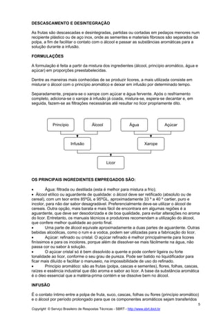 DESCASCAMENTO E DESINTEGRAÇÃO

As frutas são descascadas e desintegradas, partidas ou cortadas em pedaços menores num
recipiente plástico ou de aço inox, onde as sementes e materiais fibrosos são separados da
polpa, a fim de facilitar o contato com o álcool e passar as substâncias aromáticas para a
solução durante a infusão.

FORMULAÇÕES

A formulação é feita a partir da mistura dos ingredientes (álcool, princípio aromático, água e
açúcar) em proporções preestabelecidas.

Dentre as maneiras mais conhecidas de se produzir licores, a mais utilizada consiste em
misturar o álcool com o princípio aromático e deixar em infusão por determinado tempo.

Separadamente, prepara-se o xarope com açúcar e água fervente. Após o resfriamento
completo, adiciona-se o xarope á infusão já coada, mistura-se, espera-se decantar e, em
seguida, fazem-se as filtrações necessárias até resultar no licor propriamente dito.




              Princípio                 Álcool                   Água                    Açúcar



                          Infusão                                          Xarope



                                                 Licor



OS PRINCIPAIS INGREDIENTES EMPREGADOS SÃO:

•       Água: filtrada ou destilada (esta é melhor para mistura a frio);
• Álcool etílico ou aguardente de qualidade: o álcool deve ser retificado (absoluto ou de
cereal), com um teor entre 85ºGL e 95ºGL, aproximadamente 33 º a 40 º cartier, puro e
incolor, para não dar sabor desagradável. Preferencialmente deve-se utilizar o álcool de
cereais. Outra opção, mais barata e mais fácil de encontrara em algumas regiões é a
aguardente, que deve ser desodorizada e de boa qualidade, para evitar alterações no aroma
do licor. Entretanto, os manuais técnicos e produtores recomendam a utilização do álcool,
que confere melhor qualidade ao ponto final.
•       Uma parte de álcool equivale aproximadamente a duas partes de aguardente. Outras
bebidas alcoólicas, como o rum e a vodca, podem ser utilizadas para a fabricação do licor.
•       Açúcar: refinado ou cristal. O açúcar refinado é melhor principalmente para licores
finíssimos e para os incolores, porque além de dissolver-se mais fácilmente na água, não
passa cor ou sabor à solução.
•       O açúcar cristal só é bem dissolvido a quente e pode conferir ligeira ou forte
tonalidade ao licor, conforme o seu grau de pureza. Pode ser batido no liquidificador para
ficar mais diluído e facilitar o manuseio, na impossibilidade de uso do refinado.
•       Princípio aromático: são as frutas (polpa, cascas e sementes), flores, folhas, cascas,
raízes e essência industrial que dão aroma e sabor ao licor. A base da substância aromática
é o óleo essencial que a matéria-prima contém e se dissolve bem no álcool.

INFUSÃO

É o contato íntimo entre a polpa de fruta, suco, cascas, folhas ou flores (princípio aromático)
e o álcool por período prolongado para que os componentes aromáticos sejam transferidos
                                                                                                  5
Copyright © Serviço Brasileiro de Respostas Técnicas - SBRT - http://www.sbrt.ibict.br
 