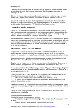 para a solução.

O período de infusão pode variar de um dia a mais de um ano. A solução deve ser agitada
uma ou duas vezes por dia. Em geral gasta-se de 15 a 30 dias para essa etapa de
fabricação do licor.

O tempo de infusão depende de velocidade com que o aroma é extraído, o que varia de
acordo com a matéria-prima utilizada. A qualidade do produto depende da infusão.

O recipiente usado não deve ser atacável pelo conteúdo da infusão. Para uma melhor
digestão do material, recomenda-se utilizar recipientes de vidro de boca larga. Pode-se
também utilizar. Plásticos do tipo PET (Polietileno Tereftalato) e nylon.

FILTRAÇÃO E ADIÇÃO DO XAROPE

Depois de o líquido ter ficado aromatizado e, às vezes, colorido, escoa-se toda a mistura
sobre um tecido (flanela), com o auxílio de uma peneira e um funil em outro recipiente. Em
seguida, espreme-se a polpa para retirar o resto do líquido retido na flanela (prensagem
manual). Após o liquido sofrer a 1ª filtração, adiciona-se o xarope.

A mistura do xarope à infusão (infuso ou essência aromática) deve ser sempre a frio, pois a
maioria das substâncias aromáticas (perfumes) são muito voláteis. Deve-se mexer bem com
a colher de pau em recipiente de vidro ou louça, mas nunca de cobre, ferro, alumínio ou
plástico comum. Depois da adição do xarope, deixa-se decantar por um período de até 20
ou 30 dias, se necessário.

PREPARO DO XAROPE OU CALDA SIMPLES

O açúcar tem a função de adoçar, dar suavidade e consistência agradável ao licor. É
sempre aplicado sob a forma de xarope, pois assim sua distribuição no líquido é mais
uniforme do que seria se os cristais fossem misturados diretamente aos outros ingredientes.

O xarope, portanto, é a solução concentrada do açúcar em água. A densidade em graus
Brix: entre 60 º e 75 º. É feito separadamente do restante da infusão.

O açúcar não se mistura bem no álcool, nem nas misturas hidroalcoólicas. Geralmente, a
mistura é fervida, principalmente se o açúcar for cristal, que se dissolve mal a frio.

Já o açúcar refinado se dissolve bem na água fria até 197 g para 100 ml de água. Se passar
dessa quantidade, só será possível dissolvê-lo na água até o limite de 487 g para 100 ml a
uma temperatura de 100 ºC.

Quando o açúcar não for claro, der xarope turvo ou escuro, recorre-se á clarificação com
água albuminosa, usando a clara do ovo da seguinte maneira:
•      Mistura-se a clara de um ovo em 100 ml de água, agitando-a muito.
•      Á medida em que a solução vai se homogeneizando, acrescenta-se mais água,
agitando até completar um litro.

Os xaropes utilizados na formulação de licores podem ser simples (os mais usados, água +
açúcar) ou compostos (água + açúcar + terceiro elemento: suco de frutas, infusão, essência
etc.).

Em alguns casos, emprega-se também glicose ou mel de abelhas, misturados junto à
sacarose ou no lugar desta.

Este procedimento é dispensável.
Esta é a formulação básica do xarope simples:
•      Duas partes de açúcar para uma de água. Por exemplo: 2 kg de açúcar para um litro
de água.
•      Misturar açúcar e água na panela e levar ao fogo sem mexer.
                                                                                             6
Copyright © Serviço Brasileiro de Respostas Técnicas - SBRT - http://www.sbrt.ibict.br
 