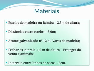 Materiais
 Esteios de madeira ou Bambu – 2,5m de altura;
 Distâncias entre esteios – 3,0m;
 Arame galvanizado nº 12 ou Varas de madeira;
 Fechar as laterais 1,0 m de altura – Proteger do
vento e animais;
 Intervalo entre linhas de sacos – 6cm.
 