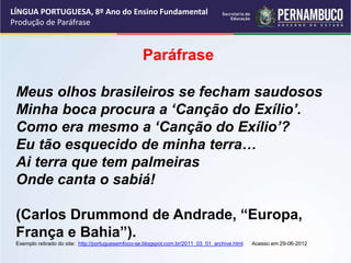 LÍNGUA PORTUGUESA, 8º Ano do Ensino Fundamental
Produção de Paráfrase
Paráfrase
Meus olhos brasileiros se fecham saudosos
Minha boca procura a ‘Canção do Exílio’.
Como era mesmo a ‘Canção do Exílio’?
Eu tão esquecido de minha terra…
Ai terra que tem palmeiras
Onde canta o sabiá!
(Carlos Drummond de Andrade, “Europa,
França e Bahia”).
Exemplo retirado do site: http://portuguesemfoco-se.blogspot.com.br/2011_03_01_archive.html Acesso em 29-06-2012
 