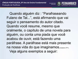 LÍNGUA PORTUGUESA, 8º Ano do Ensino Fundamental
Produção de Paráfrase
Quando alguém diz : “Parafraseando
Fulano de Tal...”, está afirmando que vai
seguir o pensamento do autor citado.
Quando você resume, mesmo que
oralmente, o capítulo de uma novela para
alguém, ou conta uma piada que você
acabou de ouvir, está fazendo uma
paráfrase. A paráfrase está mais presente
na nossa vida do que imaginamos.(Caderno TP1)
Veja alguns exemplos a seguir:
 