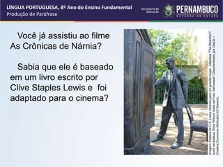 LÍNGUA PORTUGUESA, 8º Ano do Ensino Fundamental
Produção de Paráfrase
Você já assistiu ao filme
As Crônicas de Nárnia?
Sabia que ele é baseado
em um livro escrito por
Clive Staples Lewis e foi
adaptado para o cinema?
Imagem:
Estátua
de
C.S.
Lewis
olhando
para
um
guarda-roupa
,
intitulada
“The
Searcher”/
Autor
da
estátua:
Ross
Wilson/
Autor
da
Foto:
Genvessel
/
Disponinilizado
por
GeeJo
/
Creative
Commons
Attribution
2.0
Generic.
 