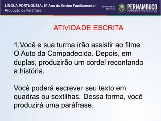 LÍNGUA PORTUGUESA, 8º Ano do Ensino Fundamental
Produção de Paráfrase
ATIVIDADE ESCRITA
1.Você e sua turma irão assistir ao filme
O Auto da Compadecida. Depois, em
duplas, produzirão um cordel recontando
a história.
Você poderá escrever seu texto em
quadras ou sextilhas. Dessa forma, você
produzirá uma paráfrase.
 