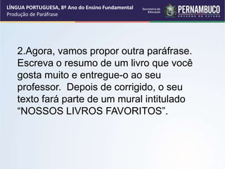 LÍNGUA PORTUGUESA, 8º Ano do Ensino Fundamental
Produção de Paráfrase
2.Agora, vamos propor outra paráfrase.
Escreva o resumo de um livro que você
gosta muito e entregue-o ao seu
professor. Depois de corrigido, o seu
texto fará parte de um mural intitulado
“NOSSOS LIVROS FAVORITOS”.
 