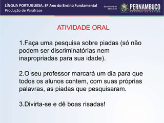 LÍNGUA PORTUGUESA, 8º Ano do Ensino Fundamental
Produção de Paráfrase
ATIVIDADE ORAL
1.Faça uma pesquisa sobre piadas (só não
podem ser discriminatórias nem
inapropriadas para sua idade).
2.O seu professor marcará um dia para que
todos os alunos contem, com suas próprias
palavras, as piadas que pesquisaram.
3.Divirta-se e dê boas risadas!
 