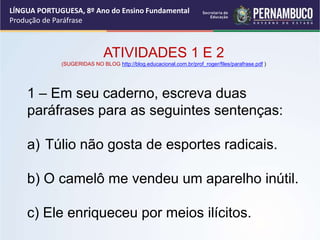LÍNGUA PORTUGUESA, 8º Ano do Ensino Fundamental
Produção de Paráfrase
ATIVIDADES 1 E 2
(SUGERIDAS NO BLOG http://blog.educacional.com.br/prof_roger/files/parafrase.pdf )
1 – Em seu caderno, escreva duas
paráfrases para as seguintes sentenças:
a) Túlio não gosta de esportes radicais.
b) O camelô me vendeu um aparelho inútil.
c) Ele enriqueceu por meios ilícitos.
 