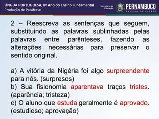 LÍNGUA PORTUGUESA, 8º Ano do Ensino Fundamental
Produção de Paráfrase
2 – Reescreva as sentenças que seguem,
substituindo as palavras sublinhadas pelas
palavras entre parênteses, fazendo as
alterações necessárias para preservar o
sentido original.
a) A vitória da Nigéria foi algo surpreendente
para nós. (surpresos)
b) Sua fisionomia aparentava traços tristes.
(aparência; tristeza)
c) O aluno que estuda geralmente é aprovado.
(estudioso; aprovação)
 