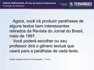 LÍNGUA PORTUGUESA, 8º Ano do Ensino Fundamental
Produção de Paráfrase
Agora, você irá produzir paráfrases de
alguns textos bem interessantes
retirados da Revista do Jornal do Brasil,
maio de 1997.
Você poderá escolher ou seu
professor dirá o gênero textual que
usará para a paráfrase de cada texto.
(Textos retirados do livro Viva Português - 7º ano)
 