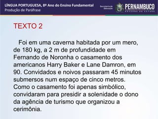 LÍNGUA PORTUGUESA, 8º Ano do Ensino Fundamental
Produção de Paráfrase
TEXTO 2
Foi em uma caverna habitada por um mero,
de 180 kg, a 2 m de profundidade em
Fernando de Noronha o casamento dos
americanos Harry Baker e Lane Damron, em
90. Convidados e noivos passaram 45 minutos
submersos num espaço de cinco metros.
Como o casamento foi apenas simbólico,
convidaram para presidir a solenidade o dono
da agência de turismo que organizou a
cerimônia.
 