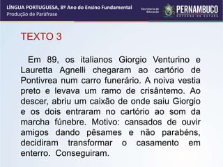 LÍNGUA PORTUGUESA, 8º Ano do Ensino Fundamental
Produção de Paráfrase
TEXTO 3
Em 89, os italianos Giorgio Venturino e
Lauretta Agnelli chegaram ao cartório de
Pontivrea num carro funerário. A noiva vestia
preto e levava um ramo de crisântemo. Ao
descer, abriu um caixão de onde saiu Giorgio
e os dois entraram no cartório ao som da
marcha fúnebre. Motivo: cansados de ouvir
amigos dando pêsames e não parabéns,
decidiram transformar o casamento em
enterro. Conseguiram.
 
