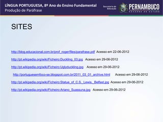 LÍNGUA PORTUGUESA, 8º Ano do Ensino Fundamental
Produção de Paráfrase
SITES
http://blog.educacional.com.br/prof_roger/files/parafrase.pdf Acesso em 22-06-2012
http://pt.wikipedia.org/wiki/Ficheiro:Duckling_03.jpg Acesso em 29-06-2012
http://pt.wikipedia.org/wiki/Ficheiro:Uglyduckling.jpg Acesso em 29-06-2012
http://portuguesemfoco-se.blogspot.com.br/2011_03_01_archive.html Acesso em 29-06-2012
http://pt.wikipedia.org/wiki/Ficheiro:Statue_of_C.S._Lewis,_Belfast.jpg Acesso em 29-06-2012
http://pt.wikipedia.org/wiki/Ficheiro:Ariano_Suassuna.jpg Acesso em 29-06-2012
 