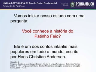 LÍNGUA PORTUGUESA, 8º Ano do Ensino Fundamental
Produção de Paráfrase
Vamos iniciar nosso estudo com uma
pergunta:
Você conhece a história do
Patinho Feio?
Ele é um dos contos infantis mais
populares em todo o mundo, escrito
por Hans Christian Andersen.
Slides 3,5-9
Programa Gestão da Aprendizagem Escolar – Gestar II. Língua Portuguesa: Caderno de Teoria e
Prática 1 – TP1 : Linguagem e Cultura. Brasília: Ministério da Educação, secretaria de Educação
Básica, 2008. 174 p.:il.
 