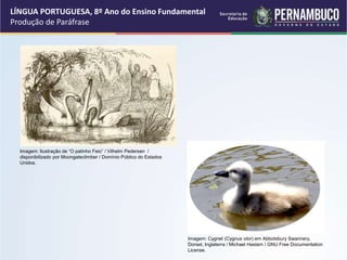 LÍNGUA PORTUGUESA, 8º Ano do Ensino Fundamental
Produção de Paráfrase
Imagem: Ilustração de “O patinho Feio” / Vilhelm Pedersen /
disponibilizado por Moongateclimber / Domínio Público do Estados
Unidos.
Imagem: Cygnet (Cygnus olor) em Abbotsbury Swannery,
Dorset, Inglaterra / Michael Haslam / GNU Free Documentation
License.
 
