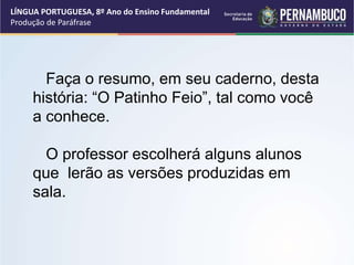 LÍNGUA PORTUGUESA, 8º Ano do Ensino Fundamental
Produção de Paráfrase
Faça o resumo, em seu caderno, desta
história: “O Patinho Feio”, tal como você
a conhece.
O professor escolherá alguns alunos
que lerão as versões produzidas em
sala.
 