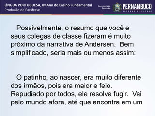 LÍNGUA PORTUGUESA, 8º Ano do Ensino Fundamental
Produção de Paráfrase
Possivelmente, o resumo que você e
seus colegas de classe fizeram é muito
próximo da narrativa de Andersen. Bem
simplificado, seria mais ou menos assim:
O patinho, ao nascer, era muito diferente
dos irmãos, pois era maior e feio.
Repudiado por todos, ele resolve fugir. Vai
pelo mundo afora, até que encontra em um
 