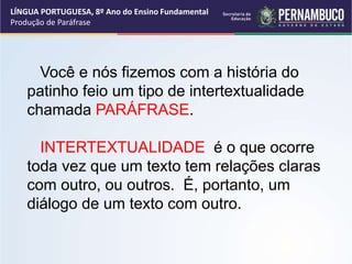 LÍNGUA PORTUGUESA, 8º Ano do Ensino Fundamental
Produção de Paráfrase
Você e nós fizemos com a história do
patinho feio um tipo de intertextualidade
chamada PARÁFRASE.
INTERTEXTUALIDADE é o que ocorre
toda vez que um texto tem relações claras
com outro, ou outros. É, portanto, um
diálogo de um texto com outro.
 