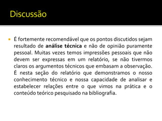  É fortemente recomendável que os pontos discutidos sejam
resultado de análise técnica e não de opinião puramente
pessoal. Muitas vezes temos impressões pessoais que não
devem ser expressas em um relatório, se não tivermos
claros os argumentos técnicos que embasam a observação.
É nesta seção do relatório que demonstramos o nosso
conhecimento técnico e nossa capacidade de analisar e
estabelecer relações entre o que vimos na prática e o
conteúdo teórico pesquisado na bibliografia.
 