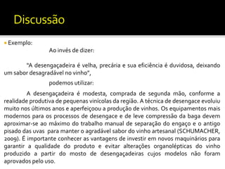  Exemplo:
Ao invés de dizer:
“A desengaçadeira é velha, precária e sua eficiência é duvidosa, deixando
um sabor desagradável no vinho”,
podemos utilizar:
A desengaçadeira é modesta, comprada de segunda mão, conforme a
realidade produtiva de pequenas vinícolas da região. A técnica de desengace evoluiu
muito nos últimos anos e aperfeiçoou a produção de vinhos. Os equipamentos mais
modernos para os processos de desengace e de leve compressão da baga devem
aproximar-se ao máximo do trabalho manual de separação do engaço e o antigo
pisado das uvas para manter o agradável sabor do vinho artesanal (SCHUMACHER,
2009). É importante conhecer as vantagens de investir em novos maquinários para
garantir a qualidade do produto e evitar alterações organolépticas do vinho
produzido a partir do mosto de desengaçadeiras cujos modelos não foram
aprovados pelo uso.
 
