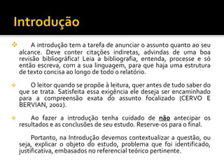  A introdução tem a tarefa de anunciar o assunto quanto ao seu
alcance. Deve conter citações indiretas, advindas de uma boa
revisão bibliográfica! Leia a bibliografia, entenda, processe e só
então escreva, com a sua linguagem, para que haja uma estrutura
de texto concisa ao longo de todo o relatório.
 O leitor quando se propõe à leitura, quer antes de tudo saber do
que se trata. Satisfeita essa exigência ele deseja ser encaminhado
para a compreensão exata do assunto focalizado (CERVO E
BERVIAN, 2002).
 Ao fazer a introdução tenha cuidado de não antecipar os
resultados e as conclusões de seu estudo. Reserve-os para o final.
Portanto, na Introdução devemos contextualizar a questão, ou
seja, explicar o objeto do estudo, problema que foi identificado,
justificativa, embasados no referencial teórico pertinente.
 