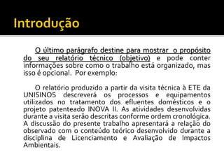 O último parágrafo destine para mostrar o propósito
do seu relatório técnico (objetivo) e pode conter
informações sobre como o trabalho está organizado, mas
isso é opcional. Por exemplo:
O relatório produzido a partir da visita técnica à ETE da
UNISINOS descreverá os processos e equipamentos
utilizados no tratamento dos efluentes domésticos e o
projeto patenteado INOVA II. As atividades desenvolvidas
durante a visita serão descritas conforme ordem cronológica.
A discussão do presente trabalho apresentará a relação do
observado com o conteúdo teórico desenvolvido durante a
disciplina de Licenciamento e Avaliação de Impactos
Ambientais.
 