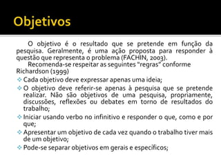 O objetivo é o resultado que se pretende em função da
pesquisa. Geralmente, é uma ação proposta para responder à
questão que representa o problema (FACHIN, 2003).
Recomenda-se respeitar as seguintes “regras” conforme
Richardson (1999)
Cada objetivo deve expressar apenas uma ideia;
O objetivo deve referir-se apenas à pesquisa que se pretende
realizar. Não são objetivos de uma pesquisa, propriamente,
discussões, reflexões ou debates em torno de resultados do
trabalho;
Iniciar usando verbo no infinitivo e responder o que, como e por
que;
Apresentar um objetivo de cada vez quando o trabalho tiver mais
de um objetivo;
Pode-se separar objetivos em gerais e específicos;
 