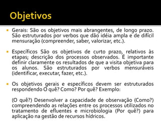  Gerais: São os objetivos mais abrangentes, de longo prazo.
São estruturados por verbos que dão idéia ampla e de difícil
mensuração (compreender, saber, valorizar, etc.).
 Específicos São os objetivos de curto prazo, relativos às
etapas; descrição dos processos observados. É importante
definir claramente os resultados de que a visita objetiva para
os alunos. São estruturados por verbos mensuráveis
(identificar, executar, fazer, etc.).
 Os objetivos gerais e específicos devem ser estruturados
respondendo O quê? Como? Por quê? Exemplo:
(O quê?) Desenvolver a capacidade de observação (Como?)
compreendendo as relações entre os processos utilizados no
tratamento de efluentes e microbiologia (Por quê?) para
aplicação na gestão de recursos hídricos.
 