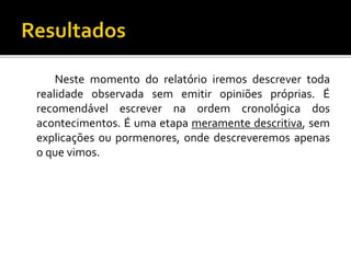 Neste momento do relatório iremos descrever toda
realidade observada sem emitir opiniões próprias. É
recomendável escrever na ordem cronológica dos
acontecimentos. É uma etapa meramente descritiva, sem
explicações ou pormenores, onde descreveremos apenas
o que vimos.
 
