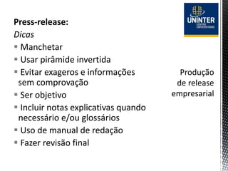 Press-release:
Dicas
 Manchetar
 Usar pirâmide invertida
 Evitar exageros e informações
sem comprovação
 Ser objetivo
 Incluir notas explicativas quando
necessário e/ou glossários
 Uso de manual de redação
 Fazer revisão final
 
