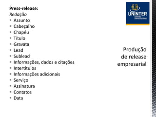 Press-release:
Redação
 Assunto
 Cabeçalho
 Chapéu
 Título
 Gravata
 Lead
 Sublead
 Informações, dados e citações
 Intertítulos
 Informações adicionais
 Serviço
 Assinatura
 Contatos
 Data
 