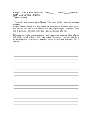Colégio Est. Gov. Luiz Viana Filho Série____ Turma: _____ Redação
Profª. Mara Virginia Aluno(a) ________________________________
Vamos escrever:

1.Desenvolva sua narração com diálogos. Você pode escolher uma das situações
propostas.
a) Dois garotos discutem se é justo manter um passarinho de estimação numa gaiola.
Um acha que sim; outro, não. Conte-nos onde estão os personagens, quem são e como
são, de que modo começaram a conversar e qual foi o diálogo entre eles.

b) Imagine que você encontra um colega e conversa com ele sobre sua vida e sobre as
dificuldades que ele enfrenta. Aqui, você mesmo é o narrador; conte-nos onde foi o
encontro, descreva o personagem e o local em que ele mora, além de introduzir a fala de
cada um.

______________________________________________________________________
______________________________________________________________________
______________________________________________________________________
______________________________________________________________________
______________________________________________________________________
______________________________________________________________________
______________________________________________________________________
______________________________________________________________________
______________________________________________________________________
______________________________________________________________________
______________________________________________________________________
______________________________________________________________________
______________________________________________________________________
______________________________________________________________________
______________________________________________________________________
______________________________________________________________________
______________________________________________________________________
______________________________________________________________________
______________________________________________________________________
______________________________________________________________________
______________________________________________________________________
 