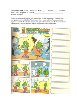 Colégio Est. Gov. Luiz Viana Filho Série____ Turma: _____ Redação
Profª. Mara Virginia Aluno(a) ________________________________
Vamos escrever

Coisas do outro mundo! Como você já percebeu, as falas desses seres extraterrestres
não aparecem nos quadrinhos. Vamos aproveitar e escrever falas. Preste atenção na
expressão de rosto de cada personagem, nos gestos de cada um, nos objetos que foram o
cenário e crie a história. Escreva as falas nos quadros ao lado da história.
 