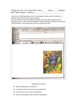 Colégio Est. Gov. Luiz Viana Filho Série____ Turma: _____ Redação
Profª. Mara Virginia Aluno(a) ________________________________

A palavra e-mail designa duas coisas: A mensagem enviada através da Internet e o
endereço para onde enviamos essa mensagem.
Crie um e-mail (o texto) convidando um amigo para fazer algo ( relacione com a
imagem do anexo), observe bem os detalhes, coloque endereço eletrônico do remetente
e do destinatário. Não esqueça de escrever o assunto do e-mail.




                               Sugestões de assuntos
    Álbum de figurinhas do momento.
    Lançamento de uma nova revista em quadrinhos.
    Troca de livros ou revistas em quadrinhos.
    Troca de informações sobre heróis dos quadrinhos
 