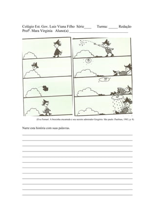Colégio Est. Gov. Luiz Viana Filho Série____ Turma: _____ Redação
Profª. Mara Virginia Aluno(a) ________________________________




           (Eva Furnari. A bruxinha encantada e seu secreto admirador Gregório. São paulo: Paulinas, 1983, p. 8)


Narre esta história com suas palavras.
______________________________________________________________________
______________________________________________________________________
______________________________________________________________________
______________________________________________________________________
______________________________________________________________________
______________________________________________________________________
______________________________________________________________________
______________________________________________________________________
______________________________________________________________________
______________________________________________________________________
______________________________________________________________________
______________________________________________________________________
 
