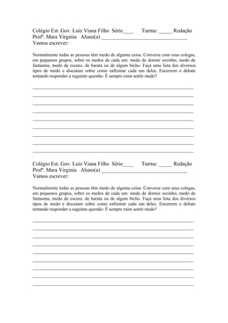 Colégio Est. Gov. Luiz Viana Filho Série____ Turma: _____ Redação
Profª. Mara Virginia Aluno(a) ________________________________
Vamos escrever:

Normalmente todas as pessoas têm medo de alguma coisa. Converse com seus colegas,
em pequenos grupos, sobre os medos de cada um: medo de dormir sozinho, medo de
fantasma, medo de escuro, de barata ou de algum bicho. Faça uma lista dos diversos
tipos de medo e discutam sobre como enfrentar cada um deles. Encerrem o debate
tentando responder a seguinte questão: É sempre ruim sentir medo?

______________________________________________________________________
______________________________________________________________________
______________________________________________________________________
______________________________________________________________________
______________________________________________________________________
______________________________________________________________________
______________________________________________________________________
______________________________________________________________________
______________________________________________________________________


Colégio Est. Gov. Luiz Viana Filho Série____ Turma: _____ Redação
Profª. Mara Virginia Aluno(a) ________________________________
Vamos escrever:

Normalmente todas as pessoas têm medo de alguma coisa. Converse com seus colegas,
em pequenos grupos, sobre os medos de cada um: medo de dormir sozinho, medo de
fantasma, medo de escuro, de barata ou de algum bicho. Faça uma lista dos diversos
tipos de medo e discutam sobre como enfrentar cada um deles. Encerrem o debate
tentando responder a seguinte questão: É sempre ruim sentir medo?

______________________________________________________________________
______________________________________________________________________
______________________________________________________________________
______________________________________________________________________
______________________________________________________________________
______________________________________________________________________
______________________________________________________________________
______________________________________________________________________
______________________________________________________________________
 