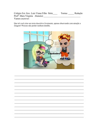 Colégio Est. Gov. Luiz Viana Filho Série____ Turma: _____ Redação
Profª. Mara Virginia Aluno(a) ________________________________
Vamos escrever:

Que tal você criar seu texto descritivo livremente, apenas observando com atenção a
imagem? Procure não perder nenhum detalhe.




______________________________________________________________________
______________________________________________________________________
______________________________________________________________________
______________________________________________________________________
______________________________________________________________________
______________________________________________________________________
______________________________________________________________________
______________________________________________________________________
______________________________________________________________________
______________________________________________________________________
______________________________________________________________________
______________________________________________________________________
______________________________________________________________________
 