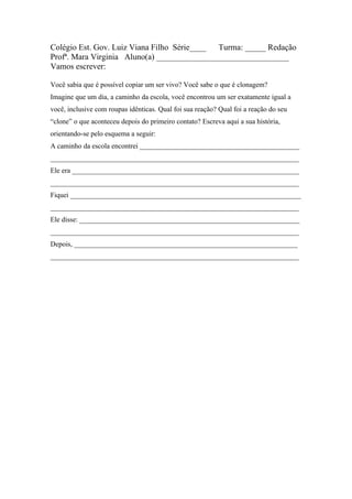 Colégio Est. Gov. Luiz Viana Filho Série____ Turma: _____ Redação
Profª. Mara Virginia Aluno(a) ________________________________
Vamos escrever:

Você sabia que é possível copiar um ser vivo? Você sabe o que é clonagem?
Imagine que um dia, a caminho da escola, você encontrou um ser exatamente igual a
você, inclusive com roupas idênticas. Qual foi sua reação? Qual foi a reação do seu
“clone” o que aconteceu depois do primeiro contato? Escreva aqui a sua história,
orientando-se pelo esquema a seguir:
A caminho da escola encontrei _____________________________________________
______________________________________________________________________
Ele era ________________________________________________________________
______________________________________________________________________
Fiquei _________________________________________________________________
______________________________________________________________________
Ele disse: ______________________________________________________________
______________________________________________________________________
Depois, _______________________________________________________________
______________________________________________________________________
 