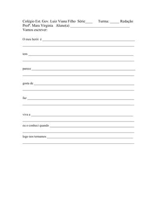 Colégio Est. Gov. Luiz Viana Filho Série____ Turma: _____ Redação
Profª. Mara Virginia Aluno(a) ________________________________
Vamos escrever:

O meu herói é __________________________________________________________
______________________________________________________________________

tem __________________________________________________________________
______________________________________________________________________

parece _________________________________________________________________
______________________________________________________________________

gosta de _______________________________________________________________
______________________________________________________________________

faz ___________________________________________________________________
______________________________________________________________________


viva a ________________________________________________________________
______________________________________________________________________
eu o conheci quando _____________________________________________________
______________________________________________________________________
logo nos tornamos ______________________________________________________
______________________________________________________________________
 
