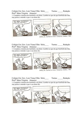 Colégio Est. Gov. Luiz Viana Filho Série____ Turma: _____ Redação
Profª. Mara Virginia Aluno(a) ________________________________
1. Complete a história do Garfield e seu dono. Lembre-se que de que Garfield não fala,
mas pensa e entende o que o seu dono diz.




Colégio Est. Gov. Luiz Viana Filho Série____ Turma: _____ Redação
Profª. Mara Virginia Aluno(a) ________________________________
1. Complete a história do Garfield e seu dono. Lembre-se que de que Garfield não fala,
mas pensa e entende o que o seu dono diz.




Colégio Est. Gov. Luiz Viana Filho Série____ Turma: _____ Redação
Profª. Mara Virginia Aluno(a) ________________________________
1. Complete a história do Garfield e seu dono. Lembre-se que de que Garfield não fala,
mas pensa e entende o que o seu dono diz.
 
