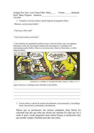 Colégio Est. Gov. Luiz Viana Filho Série____ Turma: _____ Redação
Profª. Mara Virginia Aluno(a) ________________________________
Atividade
   1. Complete a conversa abaixo, dando respostas às perguntas feitas:
- Mariana, você já tomou banho?


- E por que voltou cedo?


- Você estava mesmo com fome?


2. Nas histórias em quadrinhos também ocorre o discurso direto, mas com algumas
diferenças: nelas são encontradas imagens dos personagens e os diálogos são
representados pelos balões. Observe a conversa entre Asteriz e Panoramix, o velho
mago da aldeia.




Agora transcreva o diálogo acima retirando-os dos balões
______________________________________________________________________
______________________________________________________________________
______________________________________________________________________
______________________________________________________________________

   3. O texto abaixo, exposto de maneira desordenada e sem pontuação, é um diálogo
      direto. Reconstrua-o, pontuando-o devidamente.

   Dizem que os professores são eternos estudantes dona Selma Eu
   concordo mas por que acha que dizem isto mariana Eu acho que sei a
   razão E qual a razão perguntou dona Selma Porque os professores têm
   que estudar sempre e bastante para dar suas aulas.
 