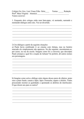 Colégio Est. Gov. Luiz Viana Filho Série____ Turma: _____ Redação
Profª. Mara Virginia Aluno(a) ________________________________
Vamos escrever:

1. Enquanto dois colegas estão num bate-papo, vá anotando, narrando e
montando diálogos entre eles. Vai ser divertido.
______________________________________________________________________
______________________________________________________________________
______________________________________________________________________
______________________________________________________________________
______________________________________________________________________
______________________________________________________________________


2.Crie diálogos a partir da seguinte situações:
a) Paula havia combinado ir ao cinema com Juliana, mas no horário
marcado ele simplesmente não apareceu. No dia seguinte, encontraram-se,
por acaso, na rua da escola. Imagine como foi a conversa; que desculpas
Paulo arranjou e qual foi a reação de Juliana? Se preferir, dê outros nomes
aos personagens.
______________________________________________________________________
______________________________________________________________________
______________________________________________________________________
______________________________________________________________________
______________________________________________________________________
______________________________________________________________________


b) Imagine como seria o diálogo entre alguns desses pares de objetos: prato
raso e prato fundo; caneta e lápis; lápis e borracha; sapato e chinelo. Todos
procurando mostrar as qualidades e apontando os defeitos do interlocutor.
O que dizem uns para os outros?
______________________________________________________________________
______________________________________________________________________
______________________________________________________________________
______________________________________________________________________
______________________________________________________________________
______________________________________________________________________
 