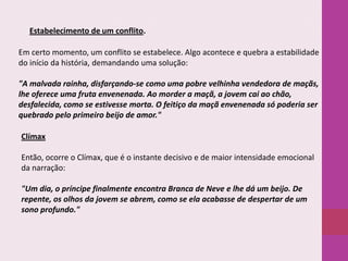 Estabelecimento de um conflito.

Em certo momento, um conflito se estabelece. Algo acontece e quebra a estabilidade
do início da história, demandando uma solução:
"A malvada rainha, disfarçando-se como uma pobre velhinha vendedora de maçãs,
lhe oferece uma fruta envenenada. Ao morder a maçã, a jovem cai ao chão,
desfalecida, como se estivesse morta. O feitiço da maçã envenenada só poderia ser
quebrado pelo primeiro beijo de amor."
Clímax
Então, ocorre o Clímax, que é o instante decisivo e de maior intensidade emocional
da narração:
"Um dia, o príncipe finalmente encontra Branca de Neve e lhe dá um beijo. De
repente, os olhos da jovem se abrem, como se ela acabasse de despertar de um
sono profundo."

 