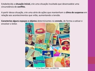 Estabelecida a situação inicial, crie uma situação inusitada que desencadeie uma
circunstância de conflito.
A partir dessa situação, crie uma série de ações que mantenham o clima de suspense em
relação aos acontecimentos que virão, aumentando a tensão.
Caracterize alguns espaços e objetos determinantes no enredo, de forma a cativar e
envolver o leitor.

 