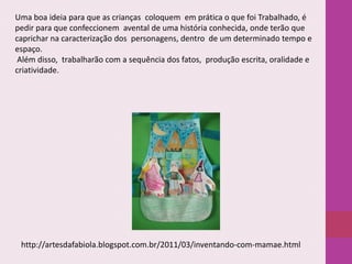Uma boa ideia para que as crianças coloquem em prática o que foi Trabalhado, é
pedir para que confeccionem avental de uma história conhecida, onde terão que
caprichar na caracterização dos personagens, dentro de um determinado tempo e
espaço.
Além disso, trabalharão com a sequência dos fatos, produção escrita, oralidade e
criatividade.

http://artesdafabiola.blogspot.com.br/2011/03/inventando-com-mamae.html

 